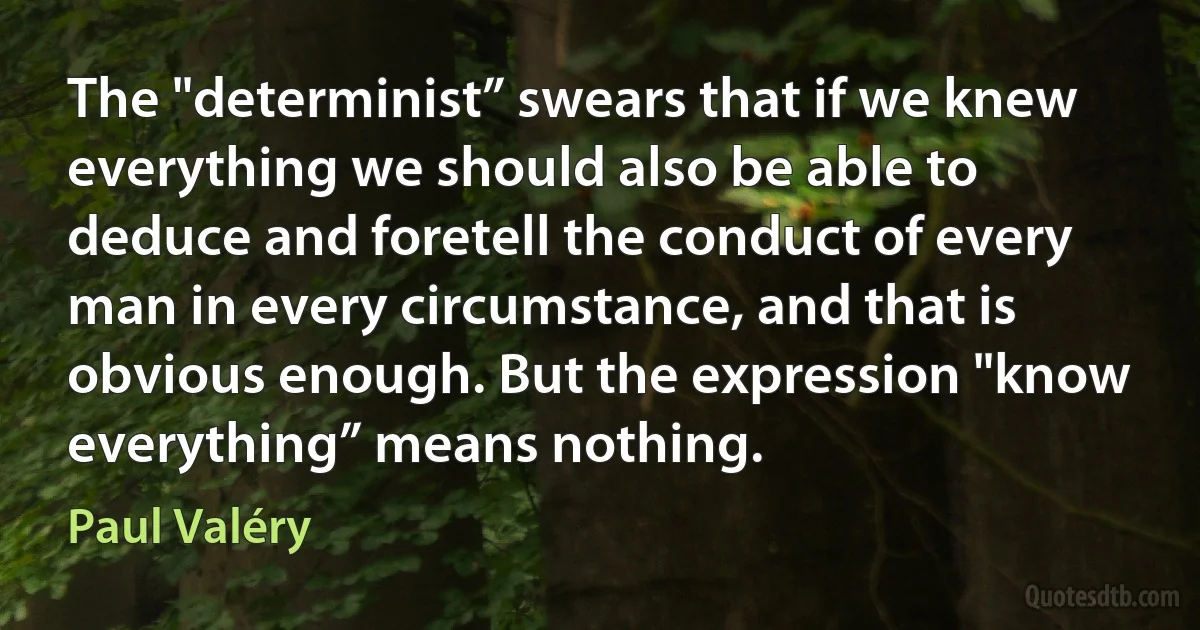 The "determinist” swears that if we knew everything we should also be able to deduce and foretell the conduct of every man in every circumstance, and that is obvious enough. But the expression "know everything” means nothing. (Paul Valéry)