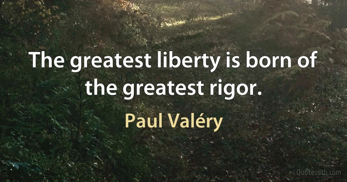 The greatest liberty is born of the greatest rigor. (Paul Valéry)