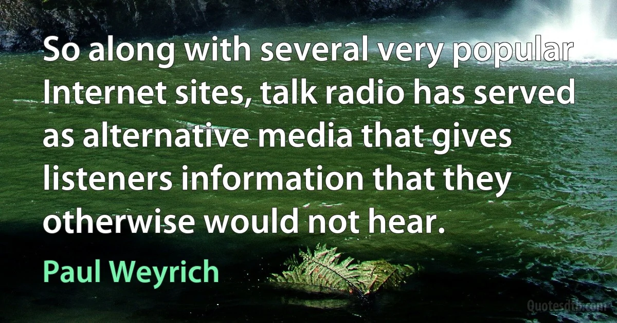 So along with several very popular Internet sites, talk radio has served as alternative media that gives listeners information that they otherwise would not hear. (Paul Weyrich)