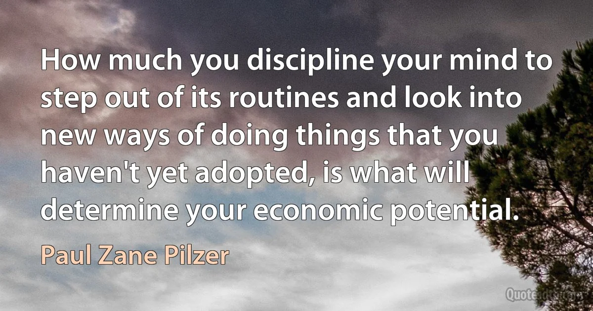 How much you discipline your mind to step out of its routines and look into new ways of doing things that you haven't yet adopted, is what will determine your economic potential. (Paul Zane Pilzer)