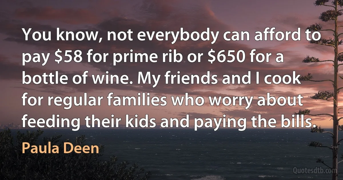 You know, not everybody can afford to pay $58 for prime rib or $650 for a bottle of wine. My friends and I cook for regular families who worry about feeding their kids and paying the bills. (Paula Deen)