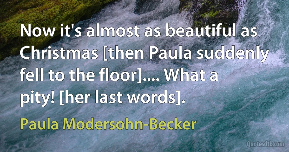 Now it's almost as beautiful as Christmas [then Paula suddenly fell to the floor].... What a pity! [her last words]. (Paula Modersohn-Becker)