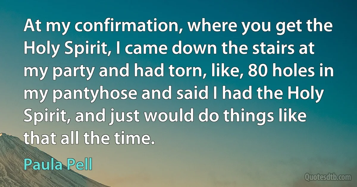 At my confirmation, where you get the Holy Spirit, I came down the stairs at my party and had torn, like, 80 holes in my pantyhose and said I had the Holy Spirit, and just would do things like that all the time. (Paula Pell)