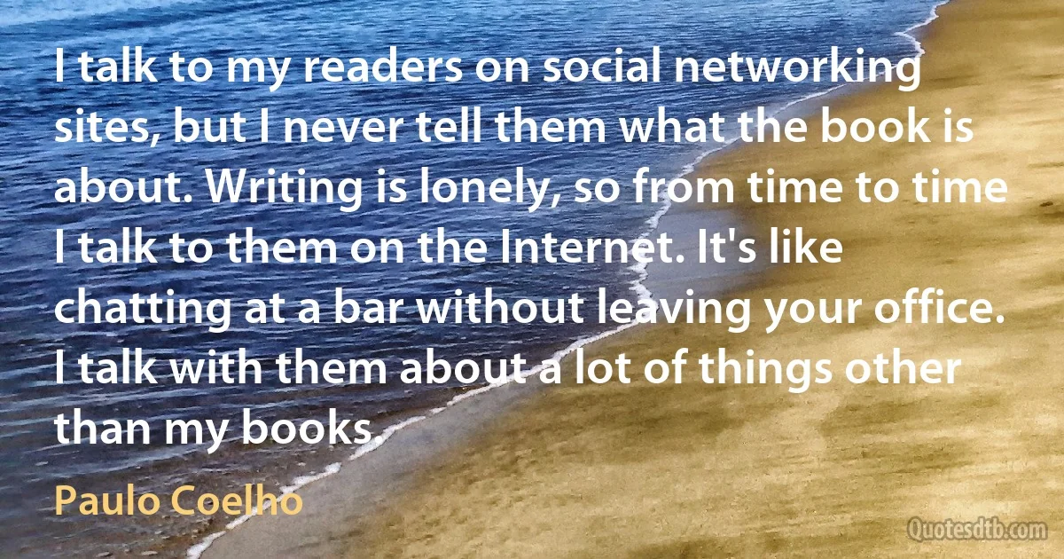 I talk to my readers on social networking sites, but I never tell them what the book is about. Writing is lonely, so from time to time I talk to them on the Internet. It's like chatting at a bar without leaving your office. I talk with them about a lot of things other than my books. (Paulo Coelho)