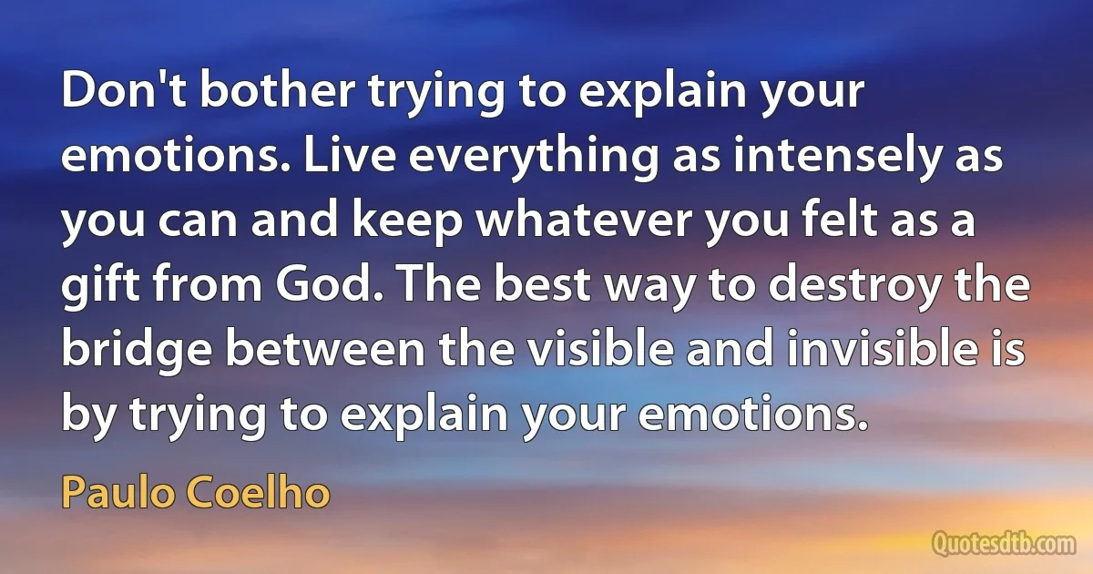 Don't bother trying to explain your emotions. Live everything as intensely as you can and keep whatever you felt as a gift from God. The best way to destroy the bridge between the visible and invisible is by trying to explain your emotions. (Paulo Coelho)