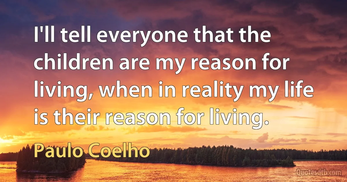 I'll tell everyone that the children are my reason for living, when in reality my life is their reason for living. (Paulo Coelho)