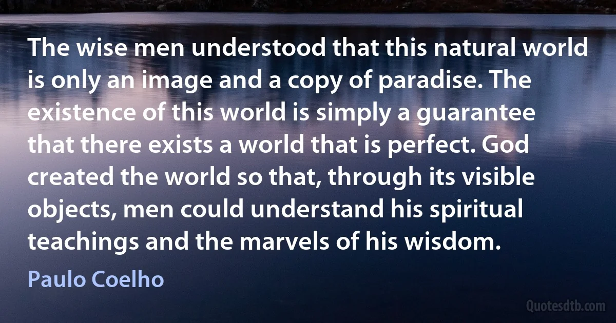 The wise men understood that this natural world is only an image and a copy of paradise. The existence of this world is simply a guarantee that there exists a world that is perfect. God created the world so that, through its visible objects, men could understand his spiritual teachings and the marvels of his wisdom. (Paulo Coelho)