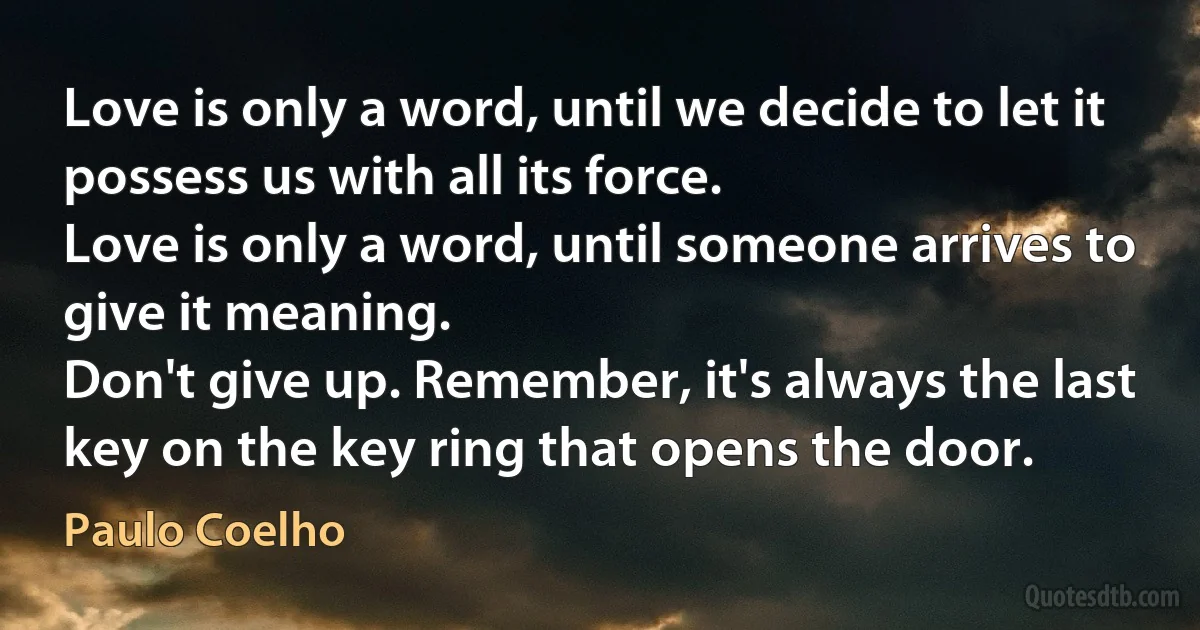 Love is only a word, until we decide to let it possess us with all its force.
Love is only a word, until someone arrives to give it meaning.
Don't give up. Remember, it's always the last key on the key ring that opens the door. (Paulo Coelho)