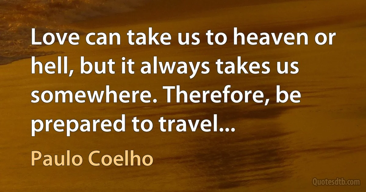 Love can take us to heaven or hell, but it always takes us somewhere. Therefore, be prepared to travel... (Paulo Coelho)