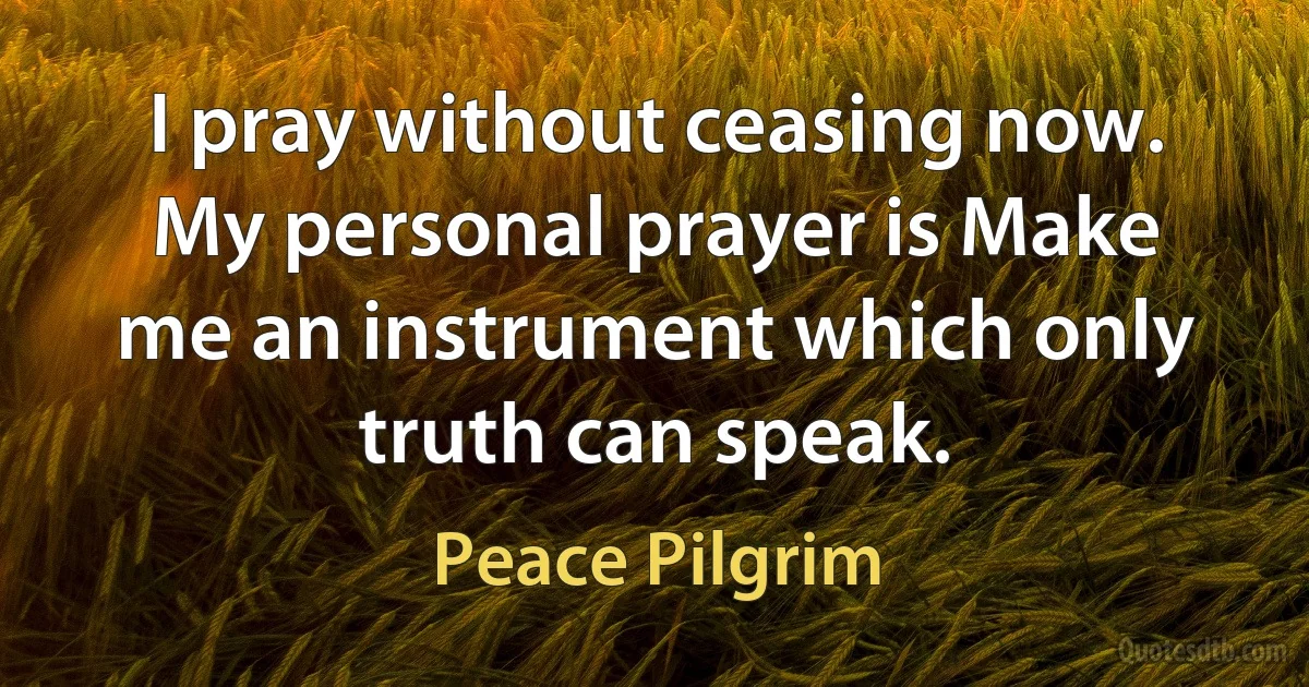 I pray without ceasing now. My personal prayer is Make me an instrument which only truth can speak. (Peace Pilgrim)