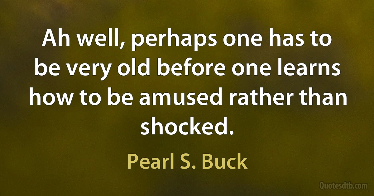 Ah well, perhaps one has to be very old before one learns how to be amused rather than shocked. (Pearl S. Buck)