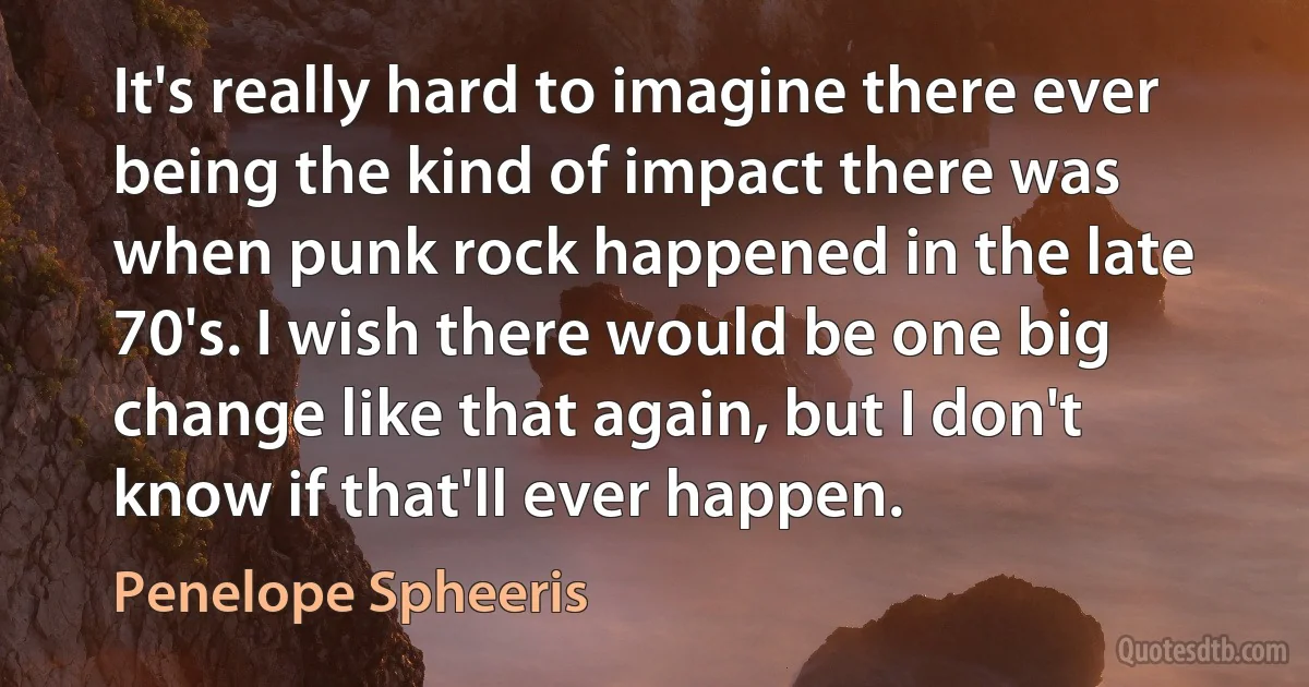 It's really hard to imagine there ever being the kind of impact there was when punk rock happened in the late 70's. I wish there would be one big change like that again, but I don't know if that'll ever happen. (Penelope Spheeris)