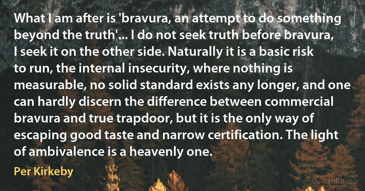 What I am after is 'bravura, an attempt to do something beyond the truth'... I do not seek truth before bravura, I seek it on the other side. Naturally it is a basic risk to run, the internal insecurity, where nothing is measurable, no solid standard exists any longer, and one can hardly discern the difference between commercial bravura and true trapdoor, but it is the only way of escaping good taste and narrow certification. The light of ambivalence is a heavenly one. (Per Kirkeby)