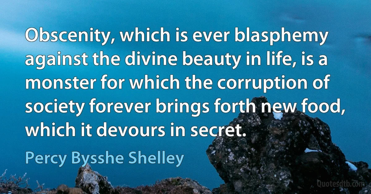 Obscenity, which is ever blasphemy against the divine beauty in life, is a monster for which the corruption of society forever brings forth new food, which it devours in secret. (Percy Bysshe Shelley)