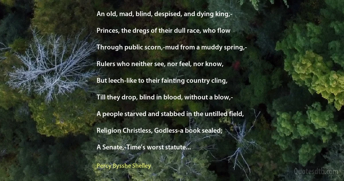 An old, mad, blind, despised, and dying king,-

Princes, the dregs of their dull race, who flow

Through public scorn,-mud from a muddy spring,-

Rulers who neither see, nor feel, nor know,

But leech-like to their fainting country cling,

Till they drop, blind in blood, without a blow,-

A people starved and stabbed in the untilled field,

Religion Christless, Godless-a book sealed;

A Senate,-Time's worst statute... (Percy Bysshe Shelley)