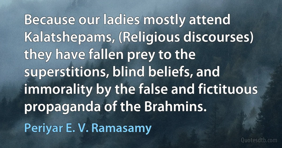 Because our ladies mostly attend Kalatshepams, (Religious discourses) they have fallen prey to the superstitions, blind beliefs, and immorality by the false and fictituous propaganda of the Brahmins. (Periyar E. V. Ramasamy)