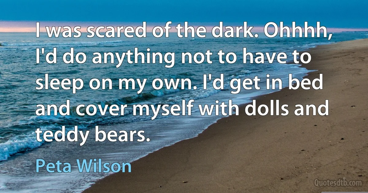 I was scared of the dark. Ohhhh, I'd do anything not to have to sleep on my own. I'd get in bed and cover myself with dolls and teddy bears. (Peta Wilson)