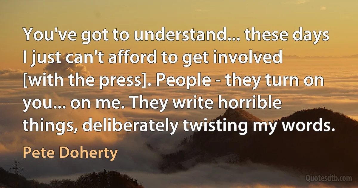 You've got to understand... these days I just can't afford to get involved [with the press]. People - they turn on you... on me. They write horrible things, deliberately twisting my words. (Pete Doherty)