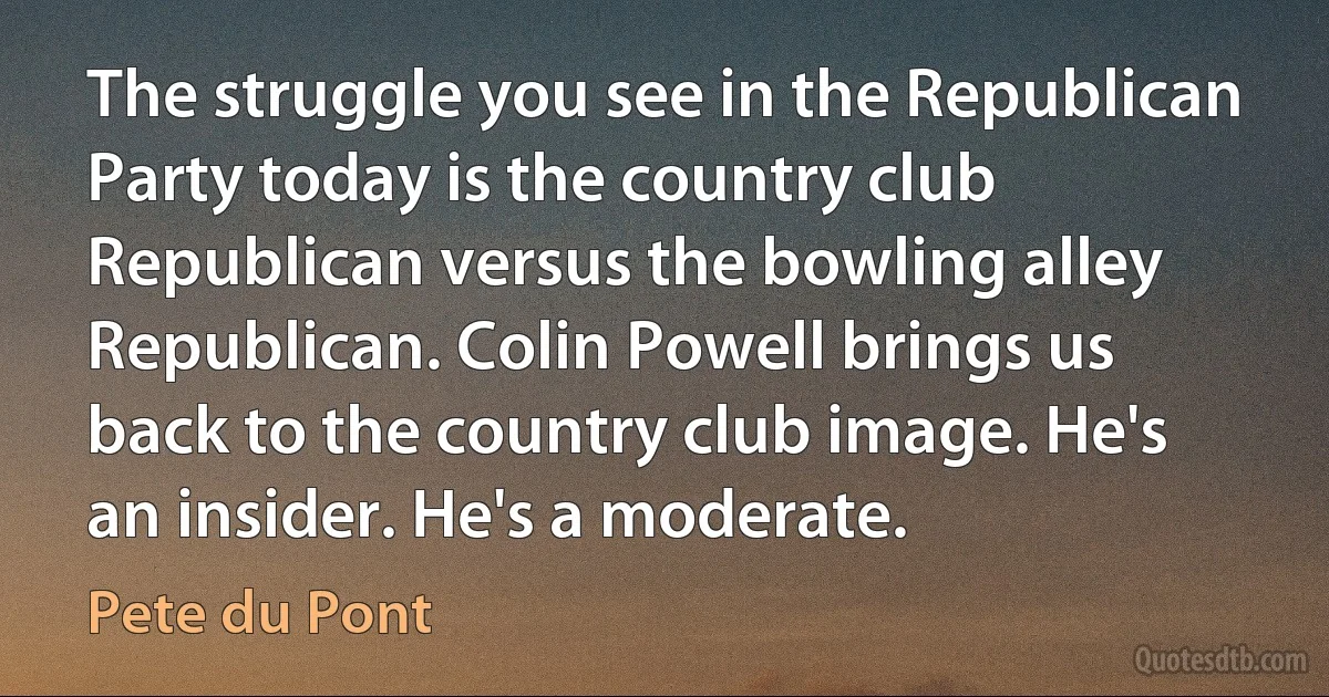 The struggle you see in the Republican Party today is the country club Republican versus the bowling alley Republican. Colin Powell brings us back to the country club image. He's an insider. He's a moderate. (Pete du Pont)