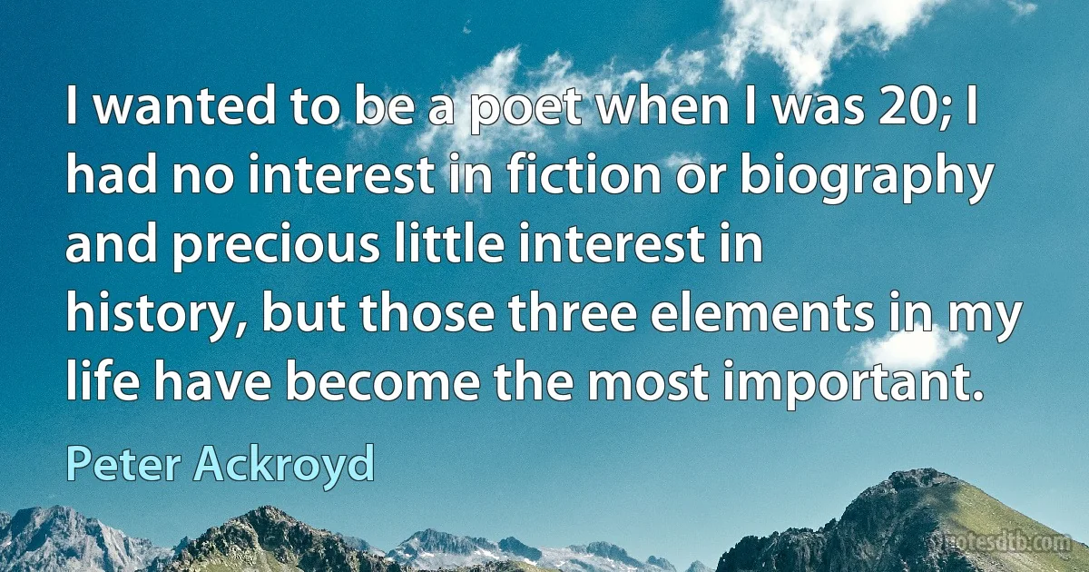 I wanted to be a poet when I was 20; I had no interest in fiction or biography and precious little interest in history, but those three elements in my life have become the most important. (Peter Ackroyd)