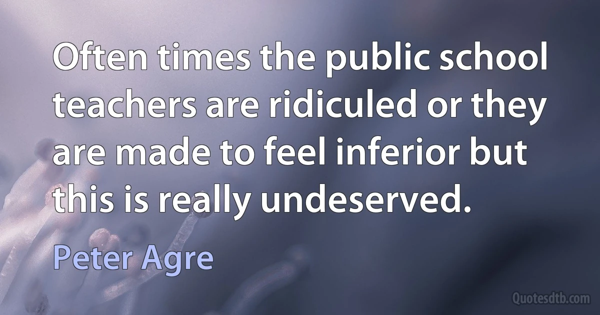 Often times the public school teachers are ridiculed or they are made to feel inferior but this is really undeserved. (Peter Agre)