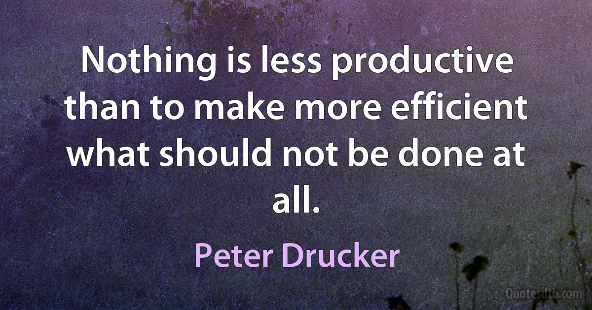 Nothing is less productive than to make more efficient what should not be done at all. (Peter Drucker)