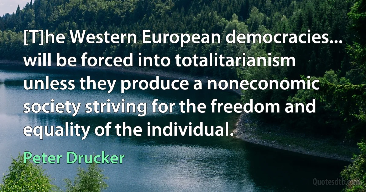 [T]he Western European democracies... will be forced into totalitarianism unless they produce a noneconomic society striving for the freedom and equality of the individual. (Peter Drucker)