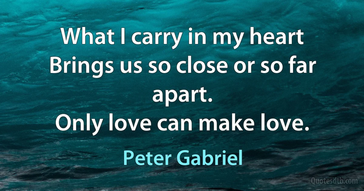 What I carry in my heart
Brings us so close or so far apart.
Only love can make love. (Peter Gabriel)