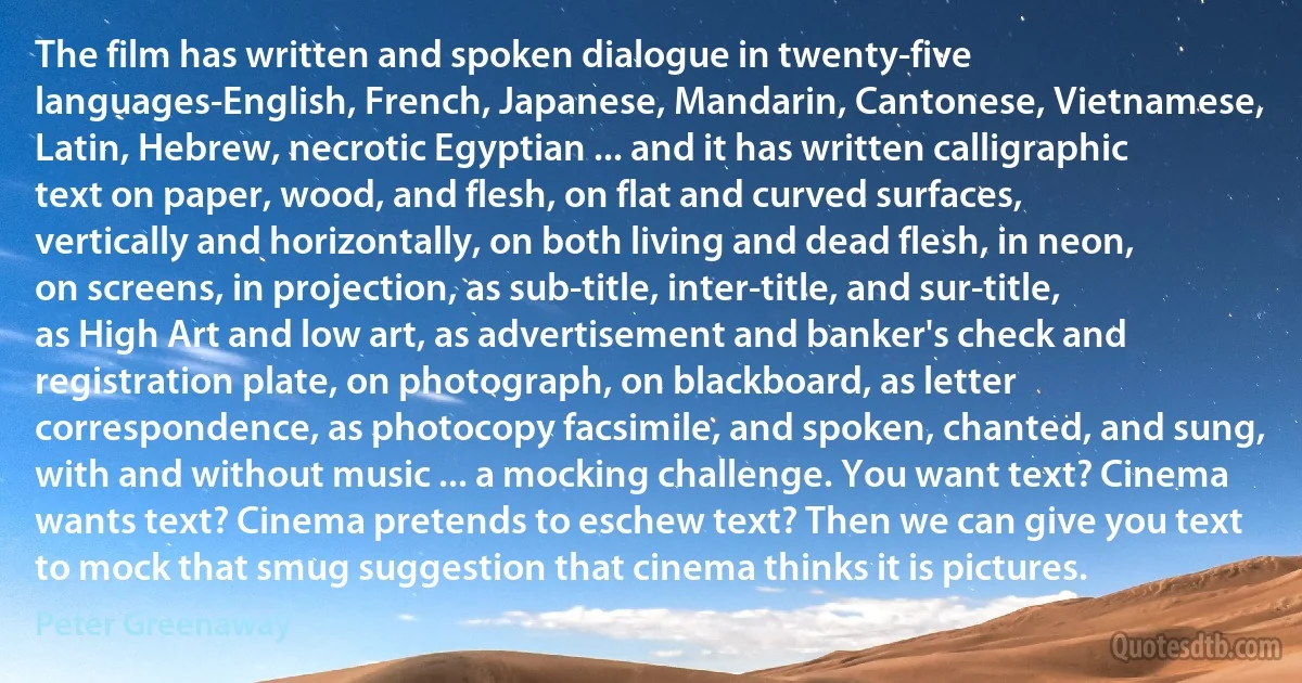 The film has written and spoken dialogue in twenty-five languages-English, French, Japanese, Mandarin, Cantonese, Vietnamese, Latin, Hebrew, necrotic Egyptian ... and it has written calligraphic text on paper, wood, and flesh, on flat and curved surfaces, vertically and horizontally, on both living and dead flesh, in neon, on screens, in projection, as sub-title, inter-title, and sur-title, as High Art and low art, as advertisement and banker's check and registration plate, on photograph, on blackboard, as letter correspondence, as photocopy facsimile, and spoken, chanted, and sung, with and without music ... a mocking challenge. You want text? Cinema wants text? Cinema pretends to eschew text? Then we can give you text to mock that smug suggestion that cinema thinks it is pictures. (Peter Greenaway)