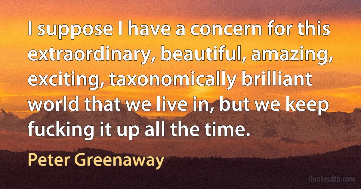 I suppose I have a concern for this extraordinary, beautiful, amazing, exciting, taxonomically brilliant world that we live in, but we keep fucking it up all the time. (Peter Greenaway)