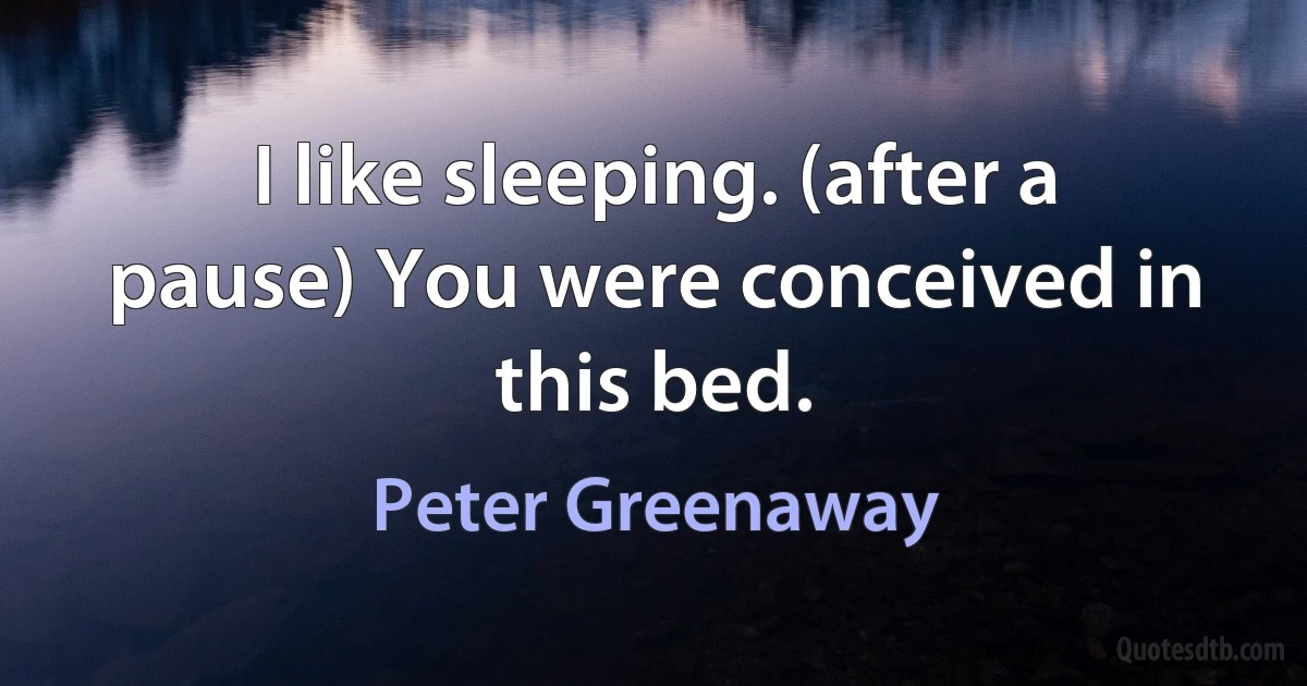 I like sleeping. (after a pause) You were conceived in this bed. (Peter Greenaway)