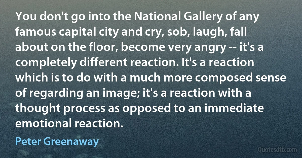 You don't go into the National Gallery of any famous capital city and cry, sob, laugh, fall about on the floor, become very angry -- it's a completely different reaction. It's a reaction which is to do with a much more composed sense of regarding an image; it's a reaction with a thought process as opposed to an immediate emotional reaction. (Peter Greenaway)