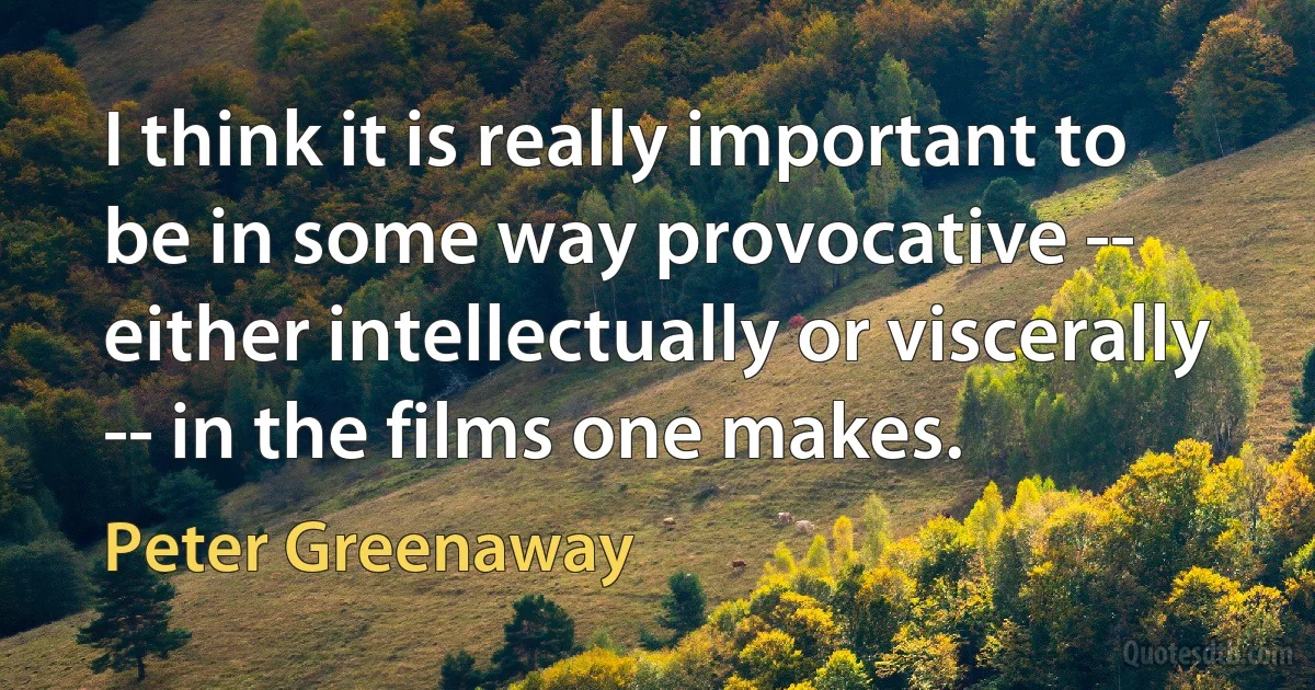 I think it is really important to be in some way provocative -- either intellectually or viscerally -- in the films one makes. (Peter Greenaway)