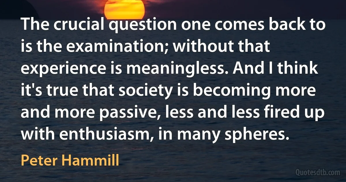 The crucial question one comes back to is the examination; without that experience is meaningless. And I think it's true that society is becoming more and more passive, less and less fired up with enthusiasm, in many spheres. (Peter Hammill)