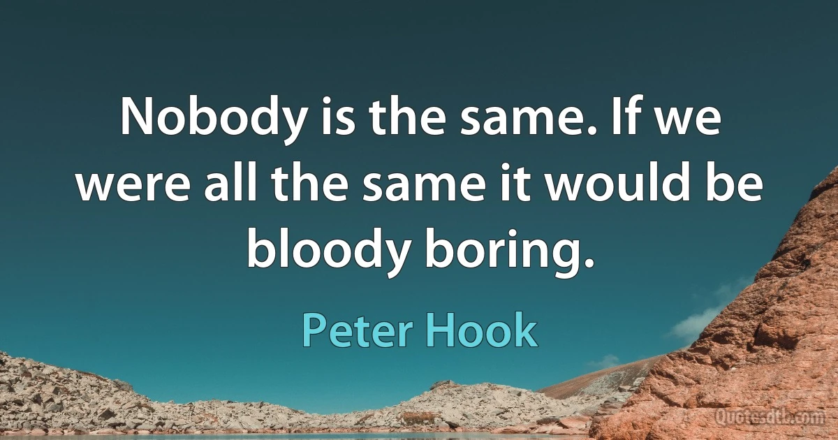 Nobody is the same. If we were all the same it would be bloody boring. (Peter Hook)