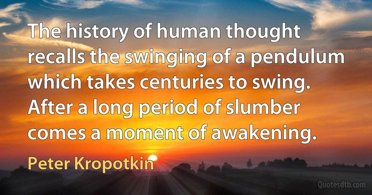 The history of human thought recalls the swinging of a pendulum which takes centuries to swing. After a long period of slumber comes a moment of awakening. (Peter Kropotkin)