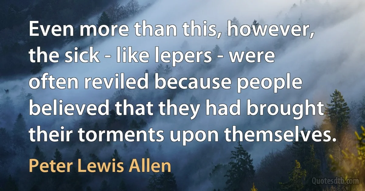 Even more than this, however, the sick - like lepers - were often reviled because people believed that they had brought their torments upon themselves. (Peter Lewis Allen)