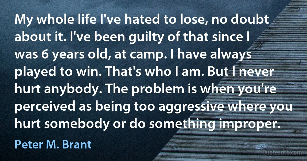 My whole life I've hated to lose, no doubt about it. I've been guilty of that since I was 6 years old, at camp. I have always played to win. That's who I am. But I never hurt anybody. The problem is when you're perceived as being too aggressive where you hurt somebody or do something improper. (Peter M. Brant)