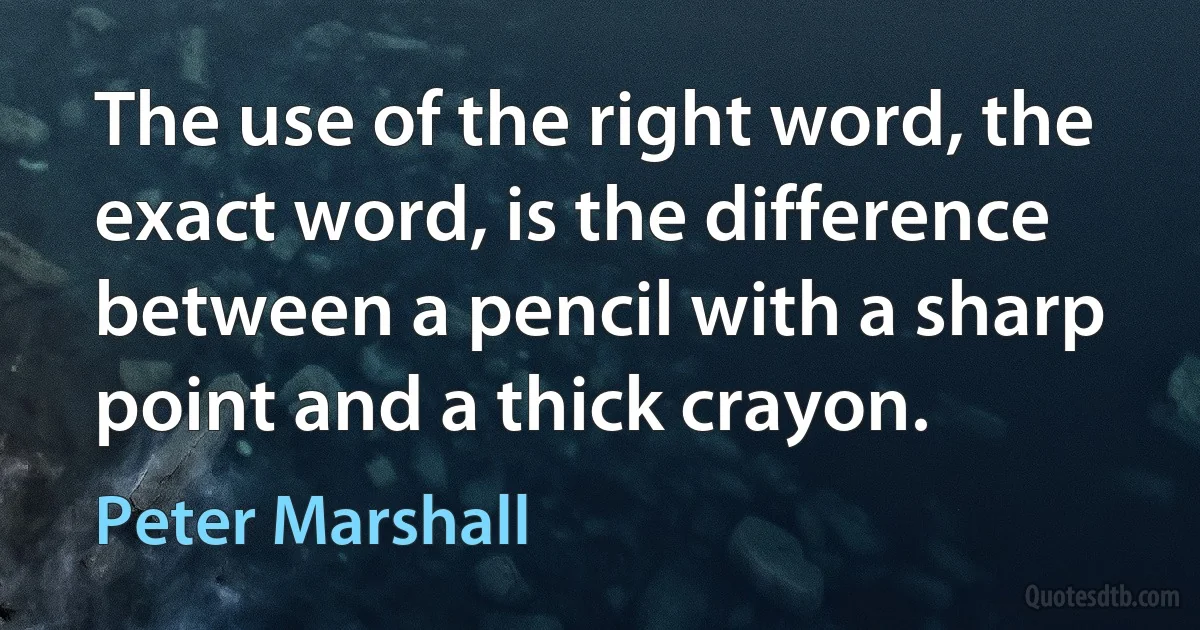 The use of the right word, the exact word, is the difference between a pencil with a sharp point and a thick crayon. (Peter Marshall)