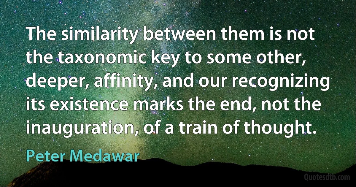 The similarity between them is not the taxonomic key to some other, deeper, affinity, and our recognizing its existence marks the end, not the inauguration, of a train of thought. (Peter Medawar)