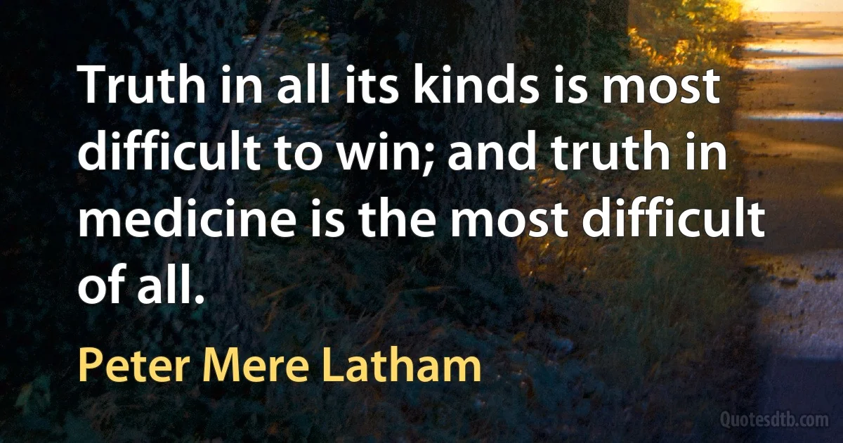 Truth in all its kinds is most difficult to win; and truth in medicine is the most difficult of all. (Peter Mere Latham)