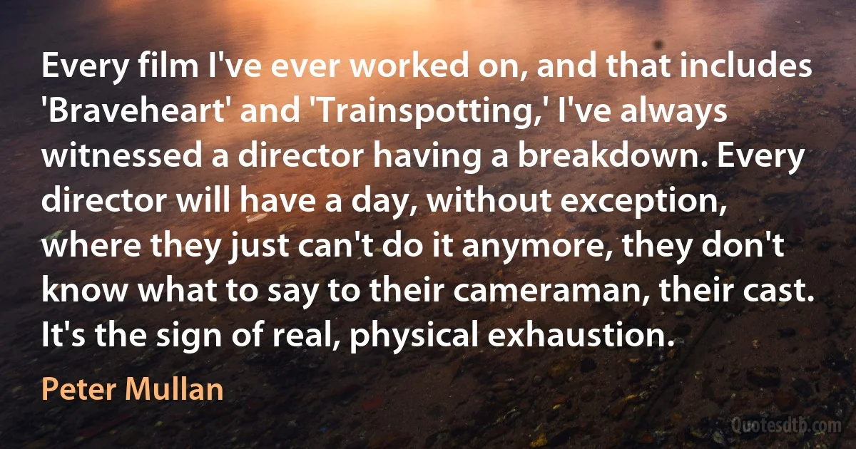 Every film I've ever worked on, and that includes 'Braveheart' and 'Trainspotting,' I've always witnessed a director having a breakdown. Every director will have a day, without exception, where they just can't do it anymore, they don't know what to say to their cameraman, their cast. It's the sign of real, physical exhaustion. (Peter Mullan)