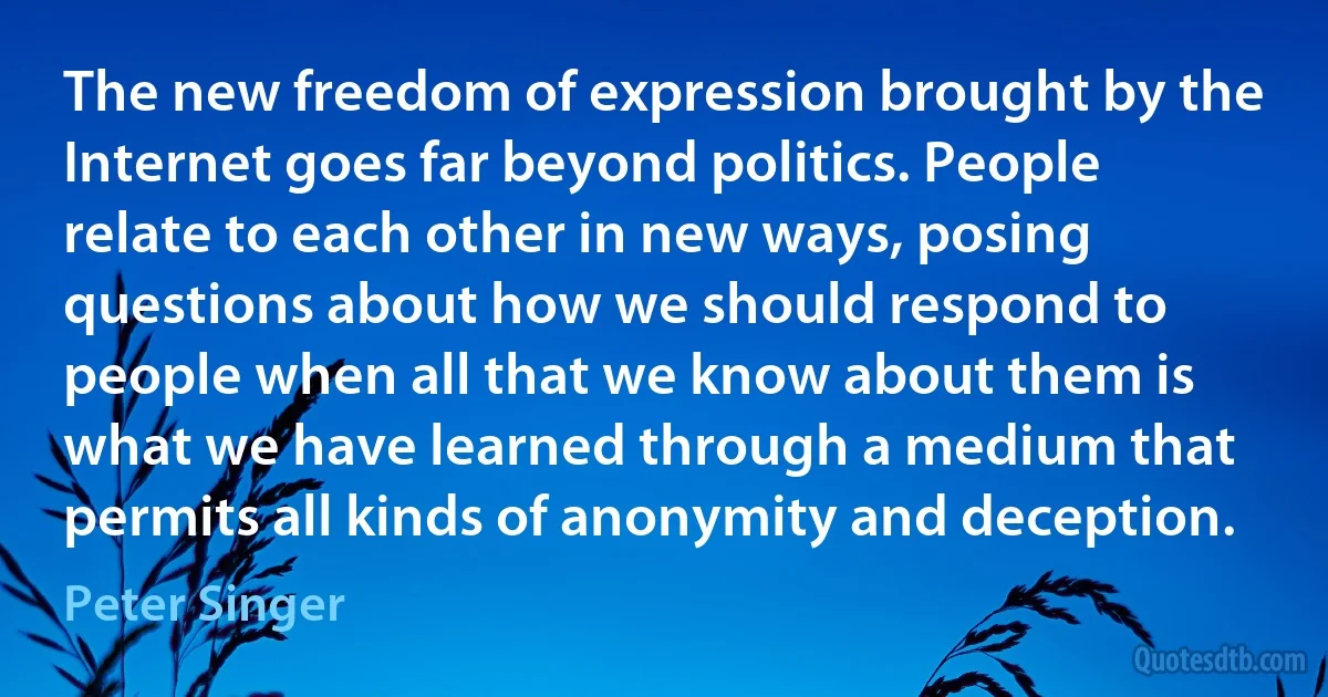 The new freedom of expression brought by the Internet goes far beyond politics. People relate to each other in new ways, posing questions about how we should respond to people when all that we know about them is what we have learned through a medium that permits all kinds of anonymity and deception. (Peter Singer)