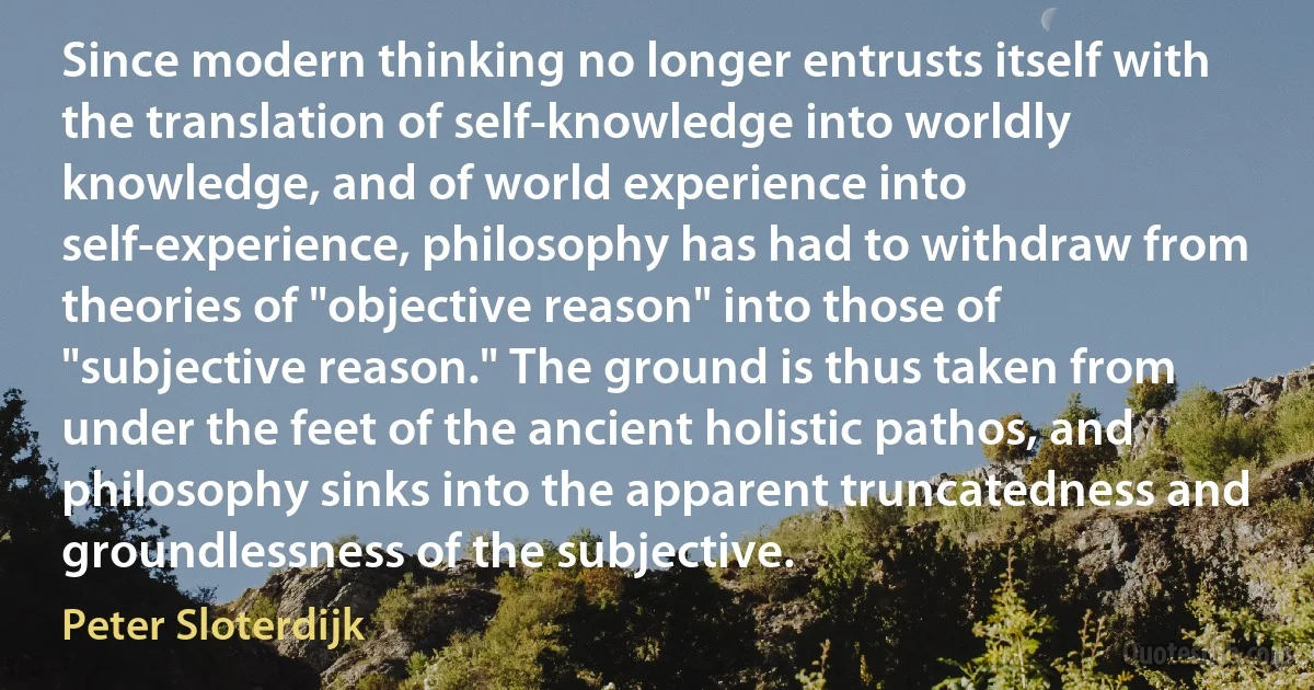 Since modern thinking no longer entrusts itself with the translation of self-knowledge into worldly knowledge, and of world experience into self-experience, philosophy has had to withdraw from theories of "objective reason" into those of "subjective reason." The ground is thus taken from under the feet of the ancient holistic pathos, and philosophy sinks into the apparent truncatedness and groundlessness of the subjective. (Peter Sloterdijk)