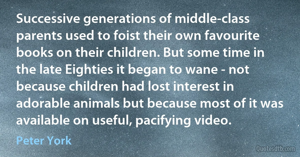 Successive generations of middle-class parents used to foist their own favourite books on their children. But some time in the late Eighties it began to wane - not because children had lost interest in adorable animals but because most of it was available on useful, pacifying video. (Peter York)