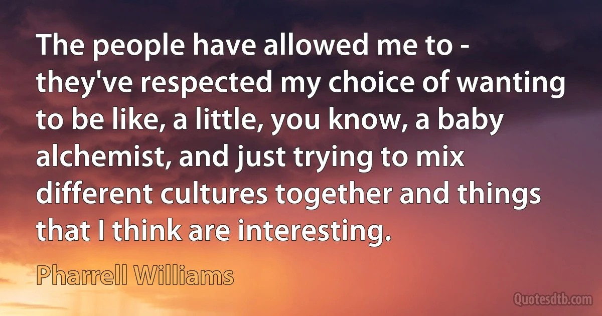 The people have allowed me to - they've respected my choice of wanting to be like, a little, you know, a baby alchemist, and just trying to mix different cultures together and things that I think are interesting. (Pharrell Williams)