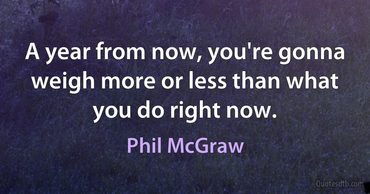 A year from now, you're gonna weigh more or less than what you do right now. (Phil McGraw)