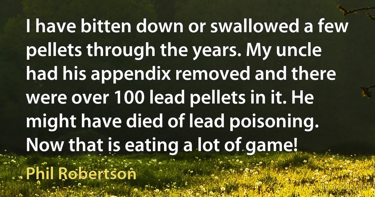 I have bitten down or swallowed a few pellets through the years. My uncle had his appendix removed and there were over 100 lead pellets in it. He might have died of lead poisoning. Now that is eating a lot of game! (Phil Robertson)