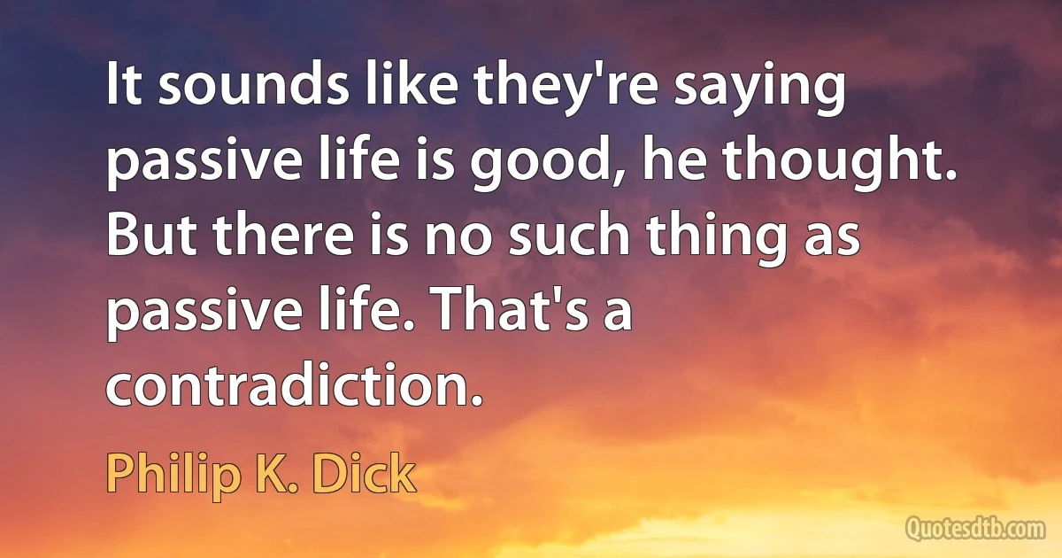 It sounds like they're saying passive life is good, he thought. But there is no such thing as passive life. That's a contradiction. (Philip K. Dick)