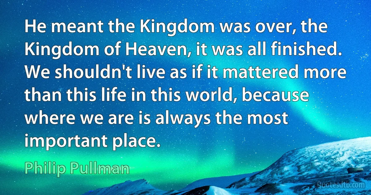 He meant the Kingdom was over, the Kingdom of Heaven, it was all finished. We shouldn't live as if it mattered more than this life in this world, because where we are is always the most important place. (Philip Pullman)